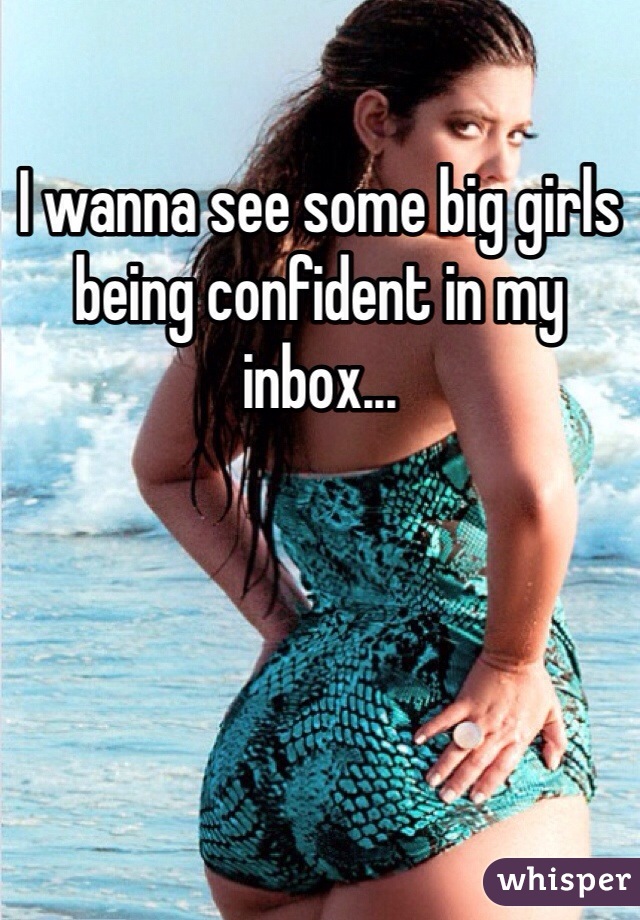 I wanna see some big girls being confident in my inbox...