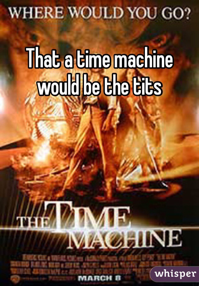 That a time machine would be the tits 