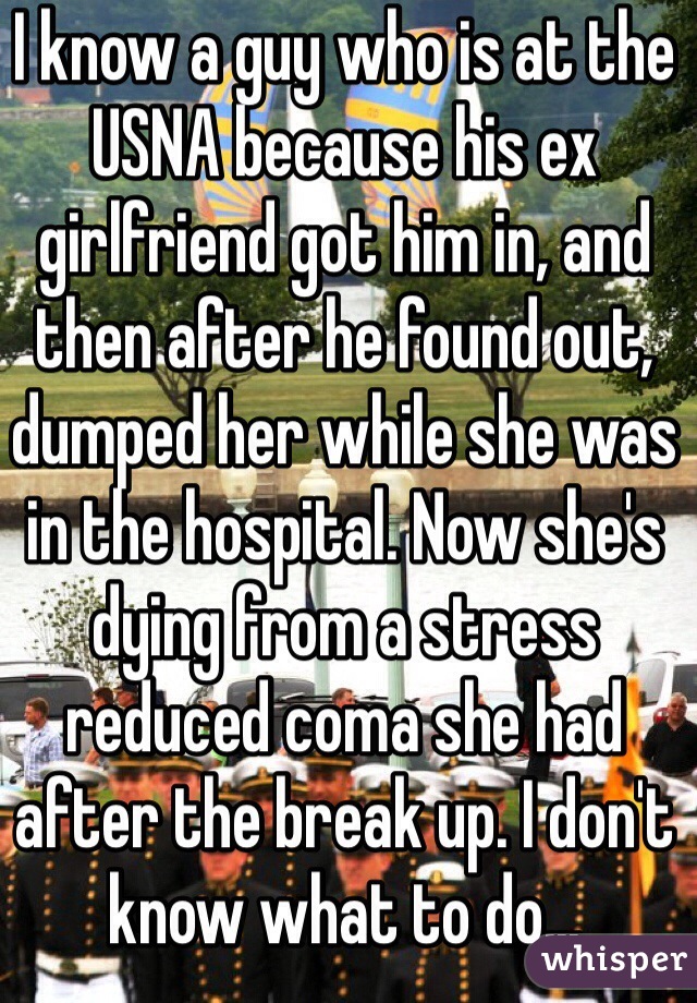 I know a guy who is at the USNA because his ex girlfriend got him in, and then after he found out, dumped her while she was in the hospital. Now she's dying from a stress reduced coma she had after the break up. I don't know what to do...