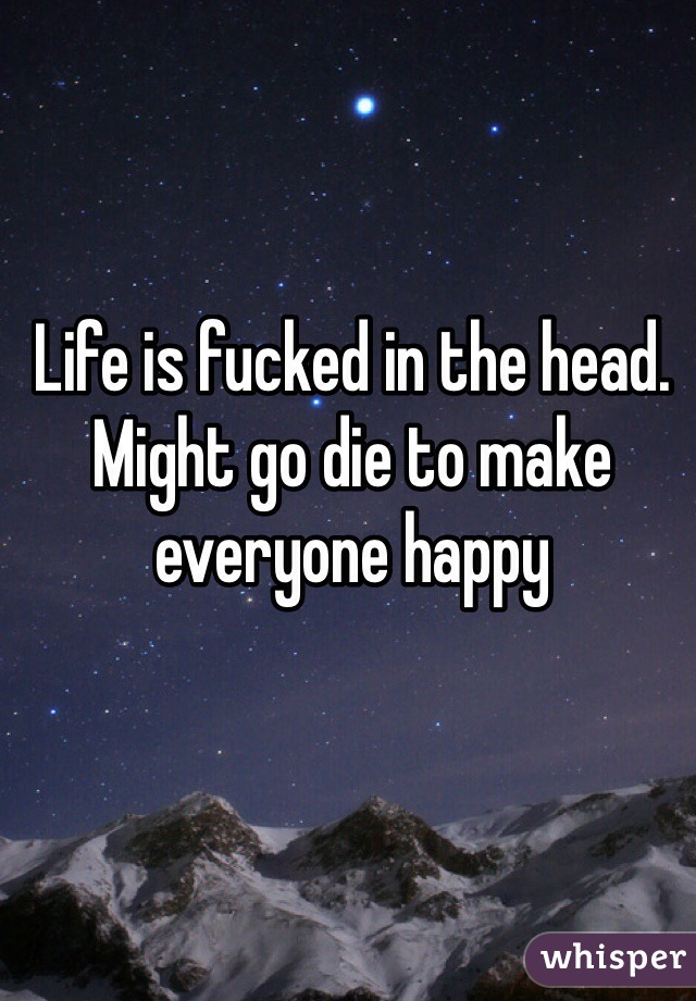 Life is fucked in the head. Might go die to make everyone happy