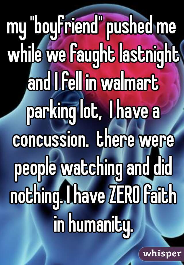 my "boyfriend" pushed me while we faught lastnight and I fell in walmart parking lot,  I have a concussion.  there were people watching and did nothing. I have ZERO faith in humanity.