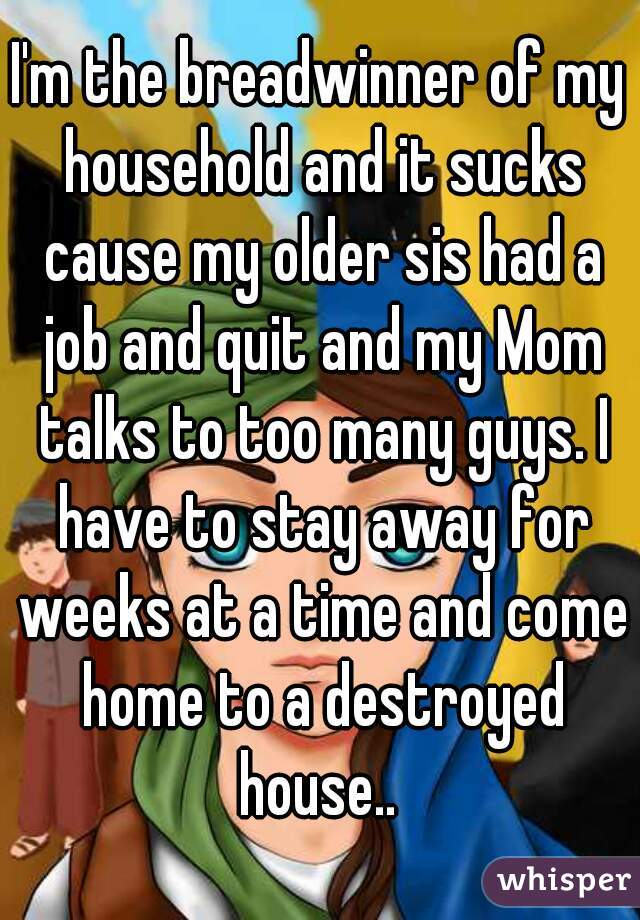 I'm the breadwinner of my household and it sucks cause my older sis had a job and quit and my Mom talks to too many guys. I have to stay away for weeks at a time and come home to a destroyed house.. 