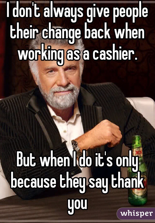 I don't always give people their change back when working as a cashier.




But when I do it's only because they say thank you