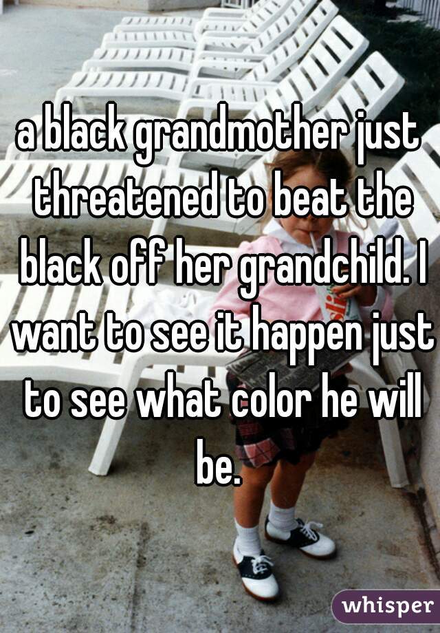 a black grandmother just threatened to beat the black off her grandchild. I want to see it happen just to see what color he will be. 