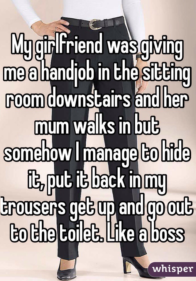 My girlfriend was giving me a handjob in the sitting room downstairs and her mum walks in but somehow I manage to hide it, put it back in my trousers get up and go out to the toilet. Like a boss 