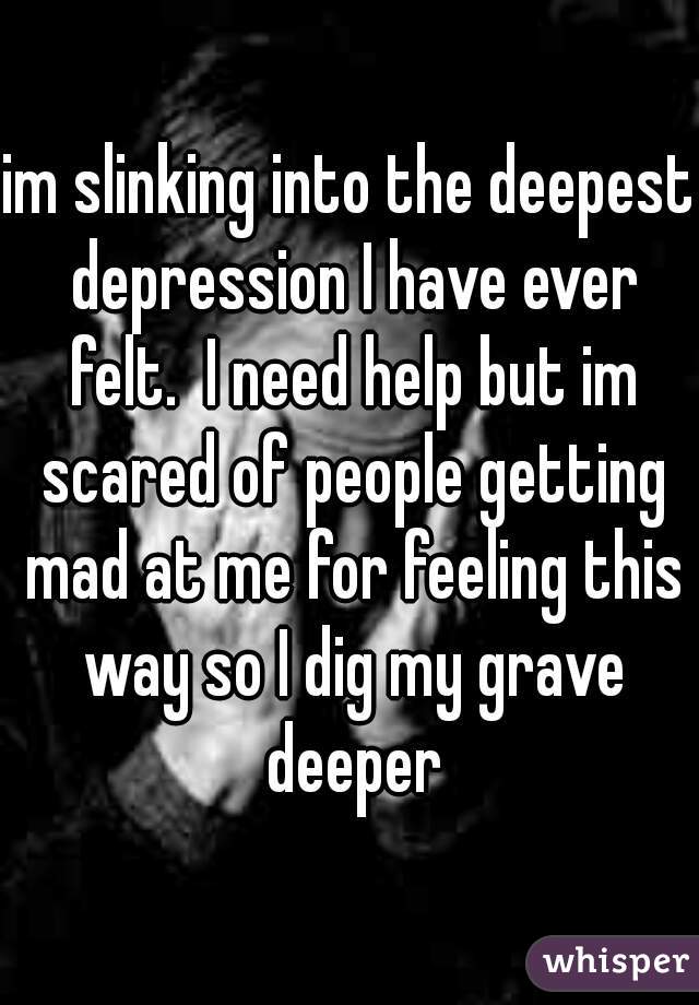 im slinking into the deepest depression I have ever felt.  I need help but im scared of people getting mad at me for feeling this way so I dig my grave deeper