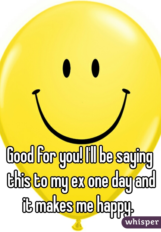 Good for you! I'll be saying this to my ex one day and it makes me happy.  