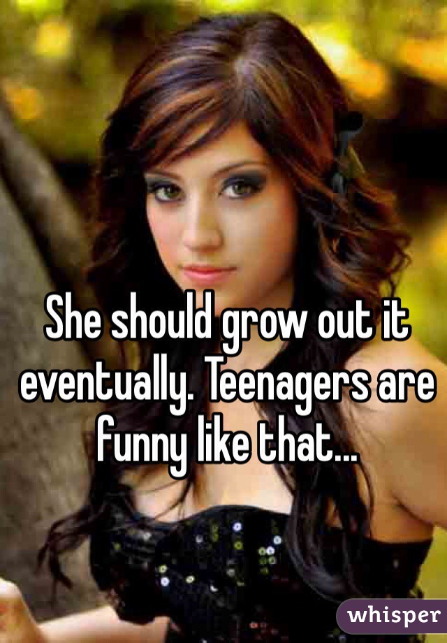 She should grow out it eventually. Teenagers are funny like that...