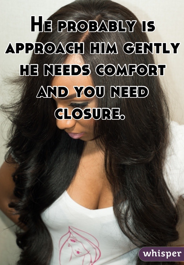 He probably is approach him gently he needs comfort and you need closure. 