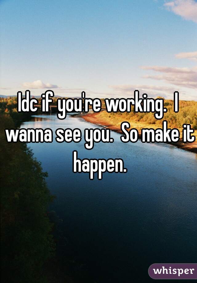 Idc if you're working.  I wanna see you.  So make it happen.