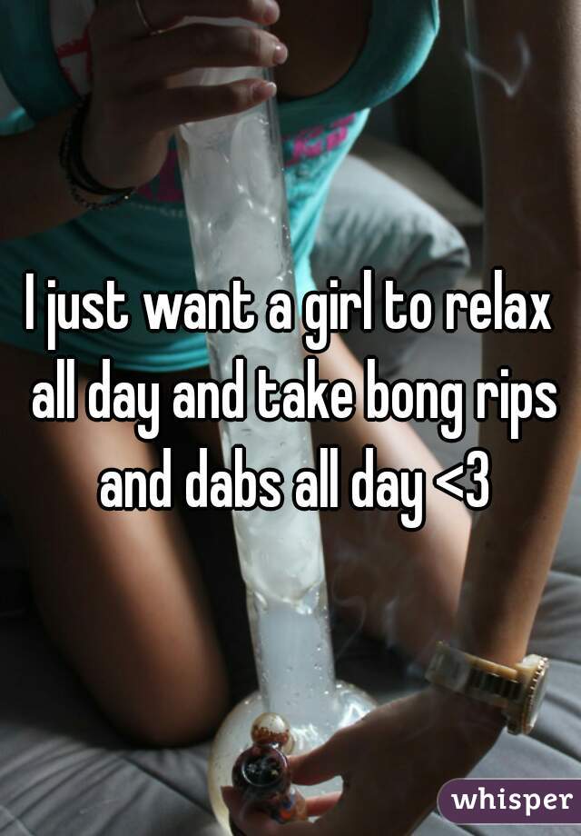 I just want a girl to relax all day and take bong rips and dabs all day <3