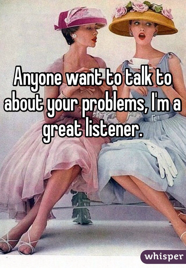 Anyone want to talk to about your problems, I'm a great listener.