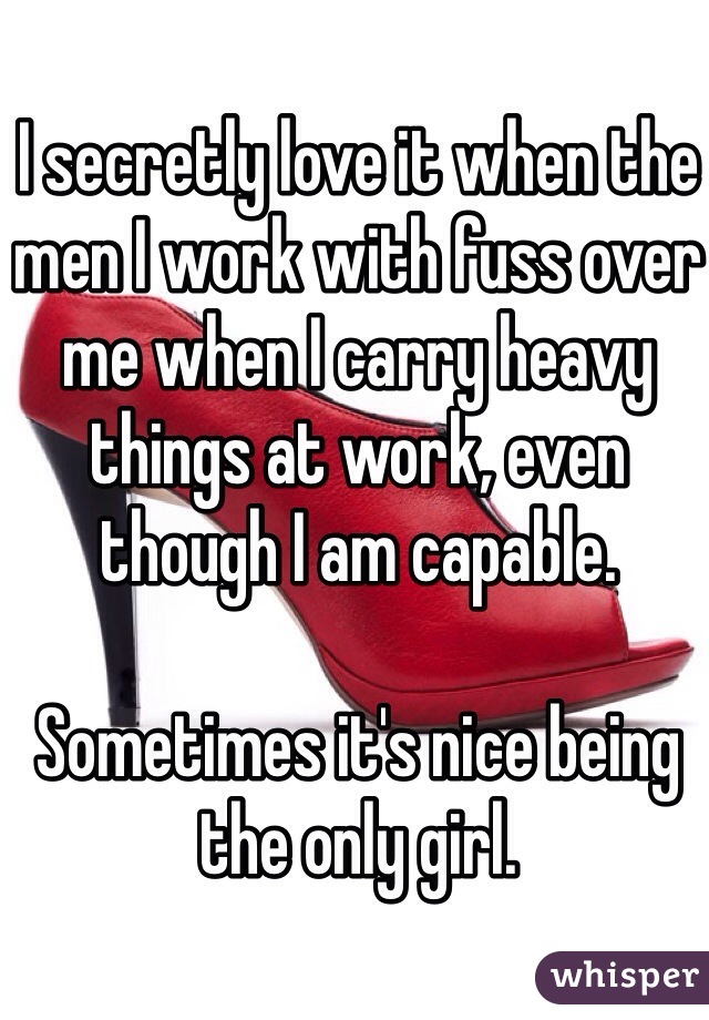 I secretly love it when the men I work with fuss over me when I carry heavy things at work, even though I am capable.

Sometimes it's nice being the only girl.