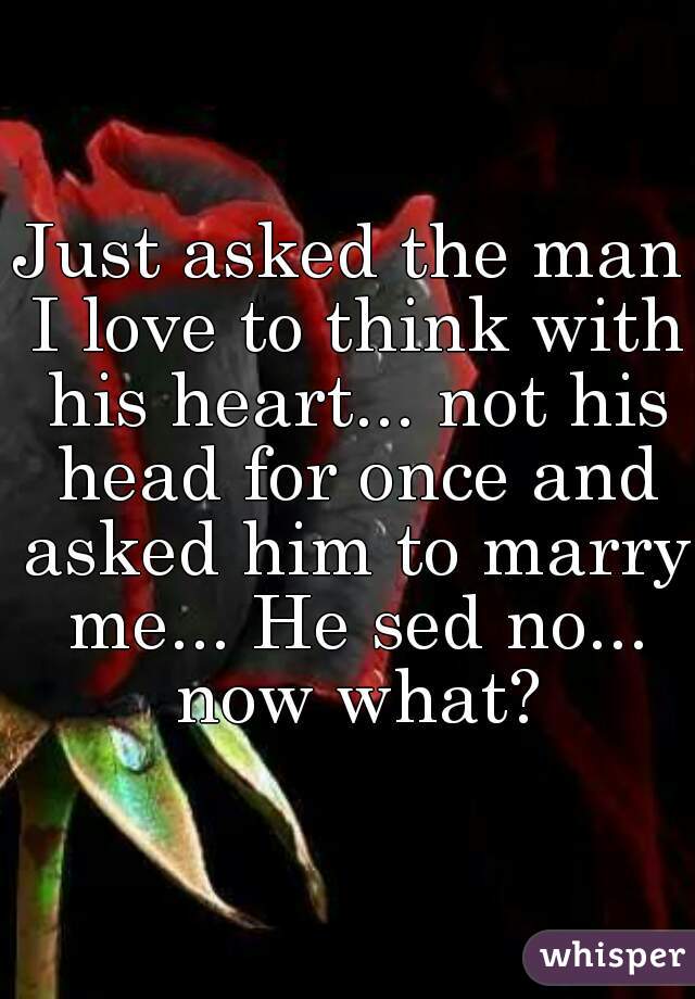 Just asked the man I love to think with his heart... not his head for once and asked him to marry me... He sed no... now what?