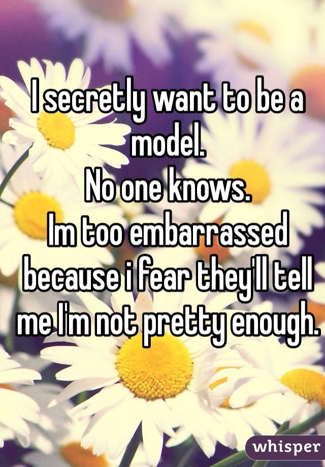 I secretly want to be a model. 
No one knows. 
Im too embarrassed because i fear they'll tell me I'm not pretty enough.