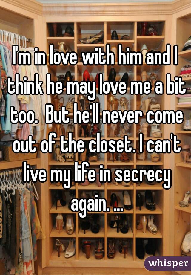 I'm in love with him and I think he may love me a bit too.  But he'll never come out of the closet. I can't live my life in secrecy again. ...