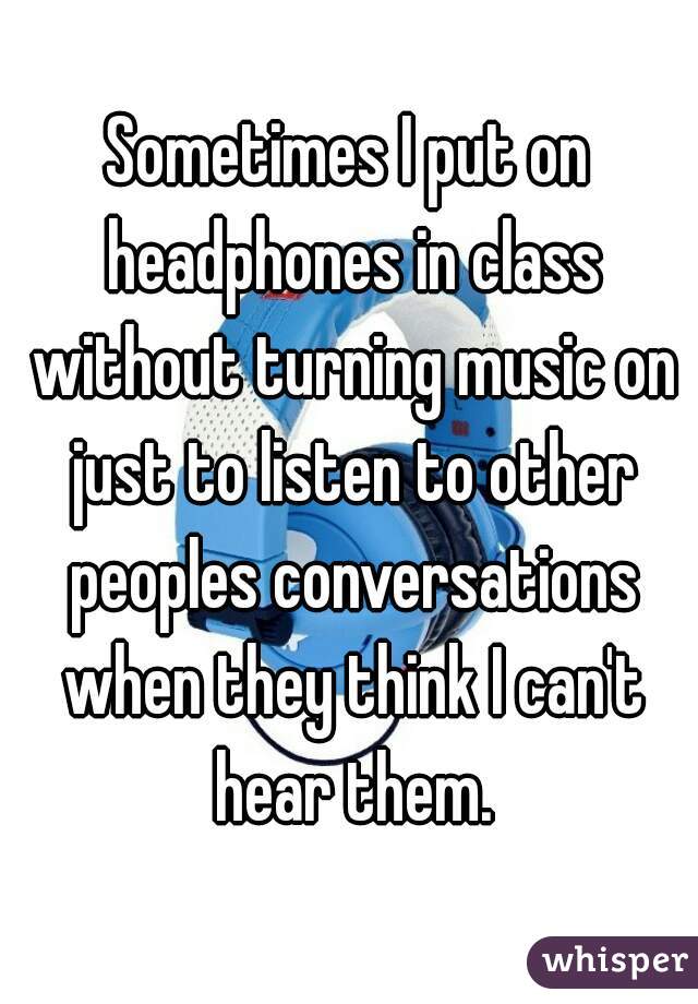 Sometimes I put on headphones in class without turning music on just to listen to other peoples conversations when they think I can't hear them.