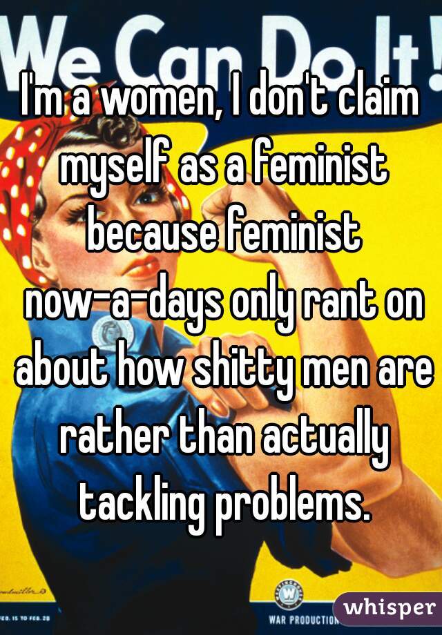 I'm a women, I don't claim myself as a feminist because feminist now-a-days only rant on about how shitty men are rather than actually tackling problems.