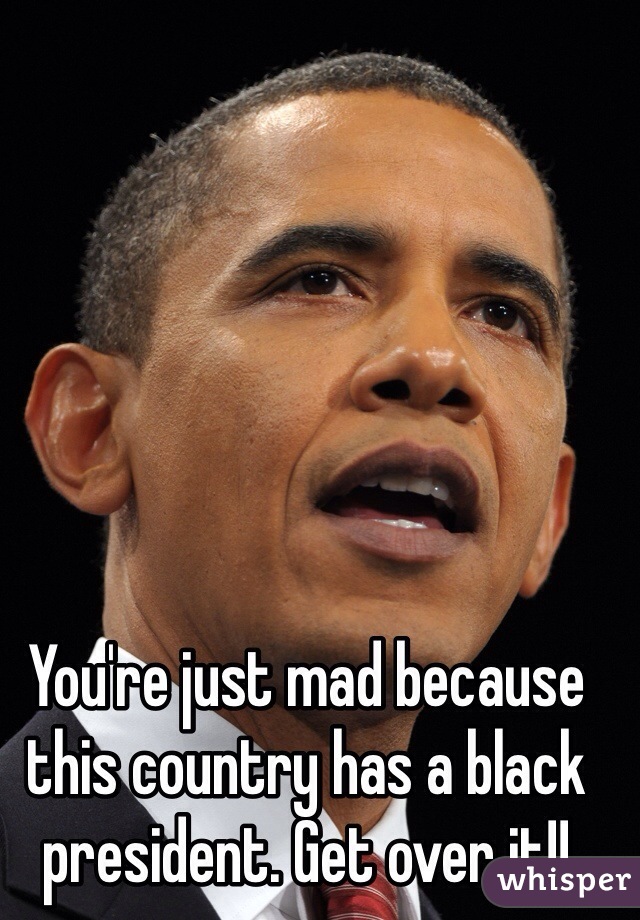 You're just mad because this country has a black president. Get over it!!