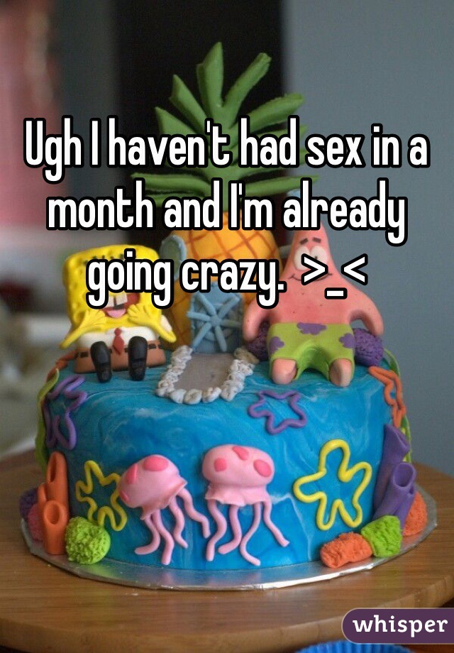 Ugh I haven't had sex in a month and I'm already going crazy.  >_<