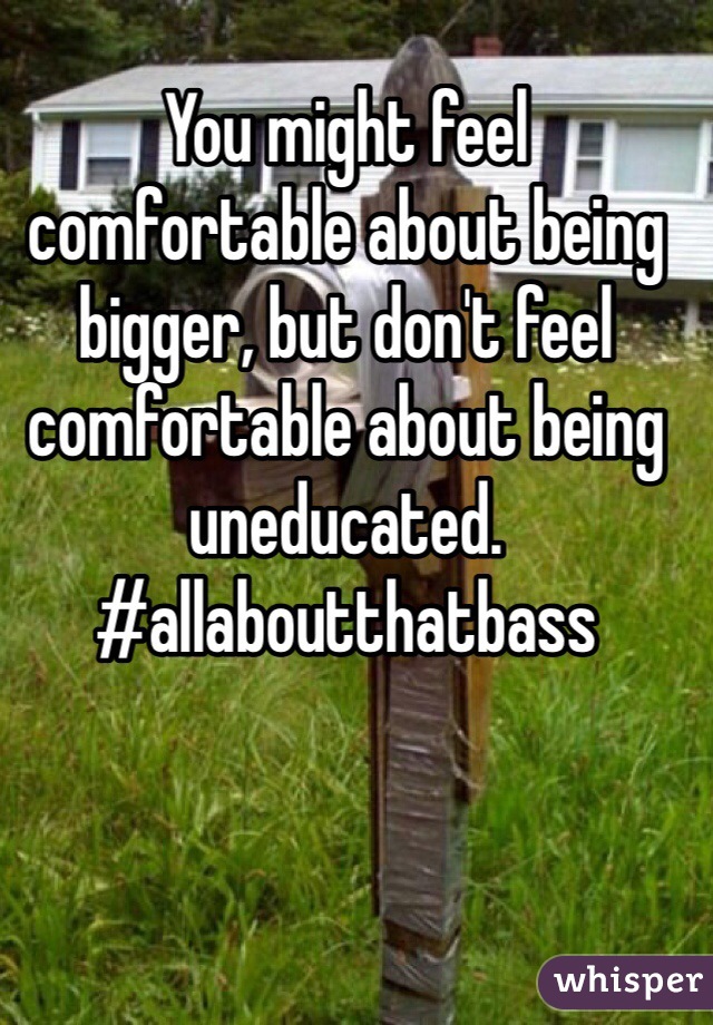 You might feel comfortable about being bigger, but don't feel comfortable about being uneducated. #allaboutthatbass