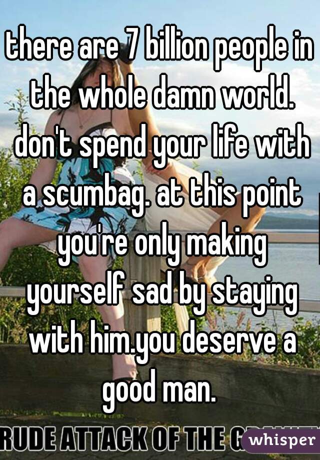 there are 7 billion people in the whole damn world. don't spend your life with a scumbag. at this point you're only making yourself sad by staying with him.you deserve a good man. 