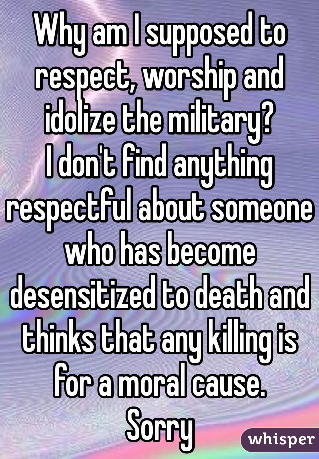 Why am I supposed to respect, worship and idolize the military? 
I don't find anything respectful about someone who has become desensitized to death and thinks that any killing is for a moral cause. 
Sorry
