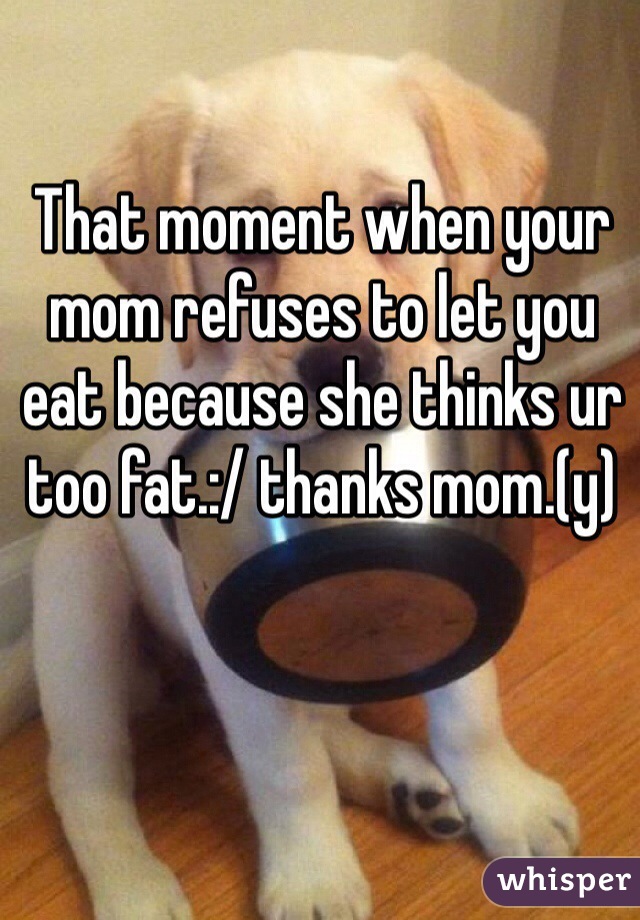 That moment when your mom refuses to let you eat because she thinks ur too fat.:/ thanks mom.(y) 