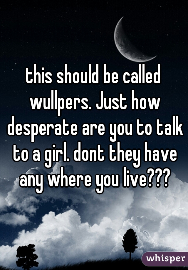 this should be called wullpers. Just how desperate are you to talk to a girl. dont they have any where you live???