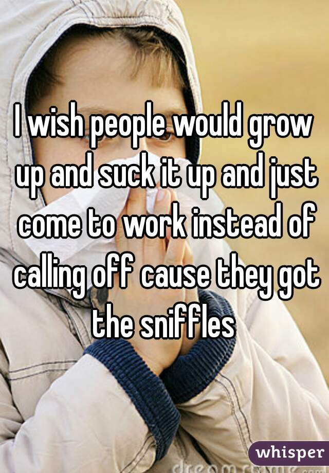 I wish people would grow up and suck it up and just come to work instead of calling off cause they got the sniffles 