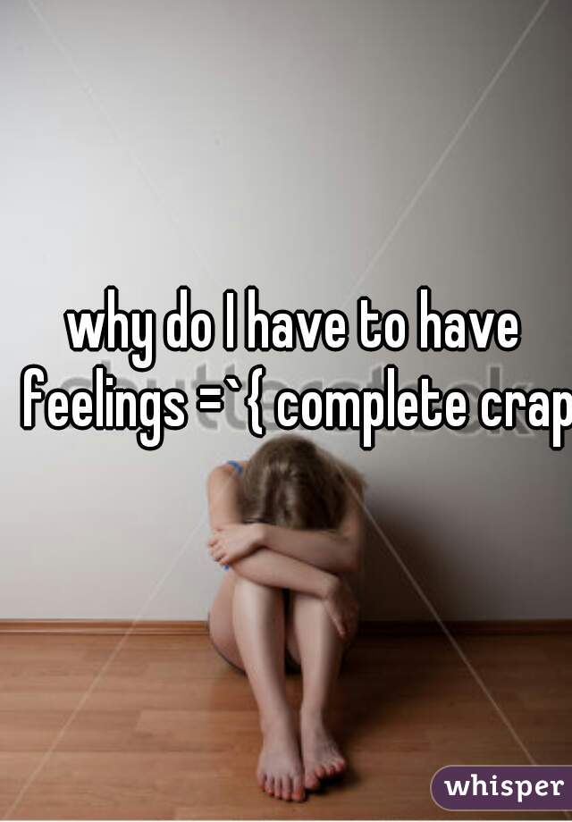 why do I have to have feelings =`{ complete crap