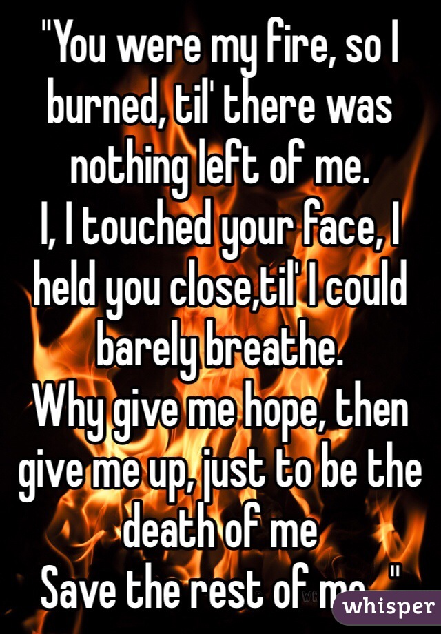 "You were my fire, so I burned, til' there was nothing left of me.
I, I touched your face, I held you close,til' I could barely breathe.
Why give me hope, then give me up, just to be the death of me
Save the rest of me..."