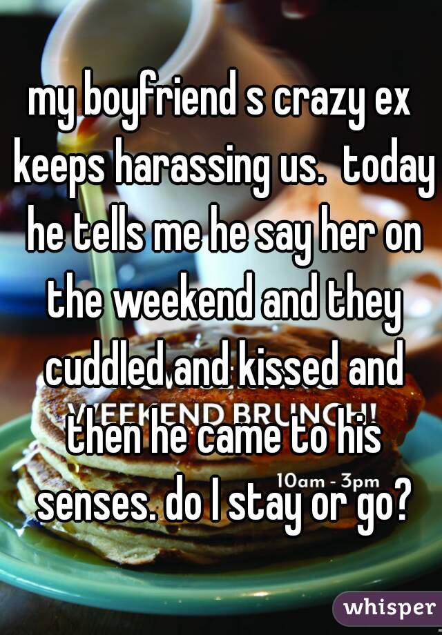 my boyfriend s crazy ex keeps harassing us.  today he tells me he say her on the weekend and they cuddled and kissed and then he came to his senses. do I stay or go?