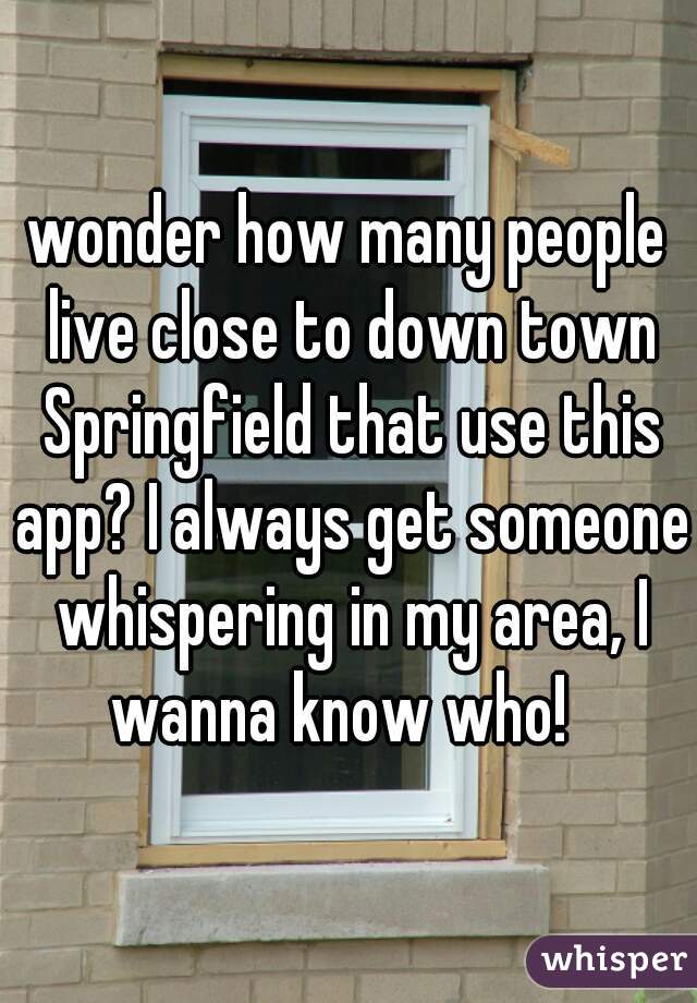 wonder how many people live close to down town Springfield that use this app? I always get someone whispering in my area, I wanna know who!  