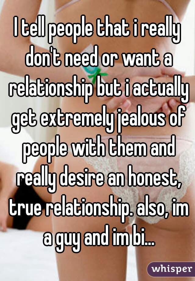 I tell people that i really don't need or want a relationship but i actually get extremely jealous of people with them and really desire an honest, true relationship. also, im a guy and im bi...