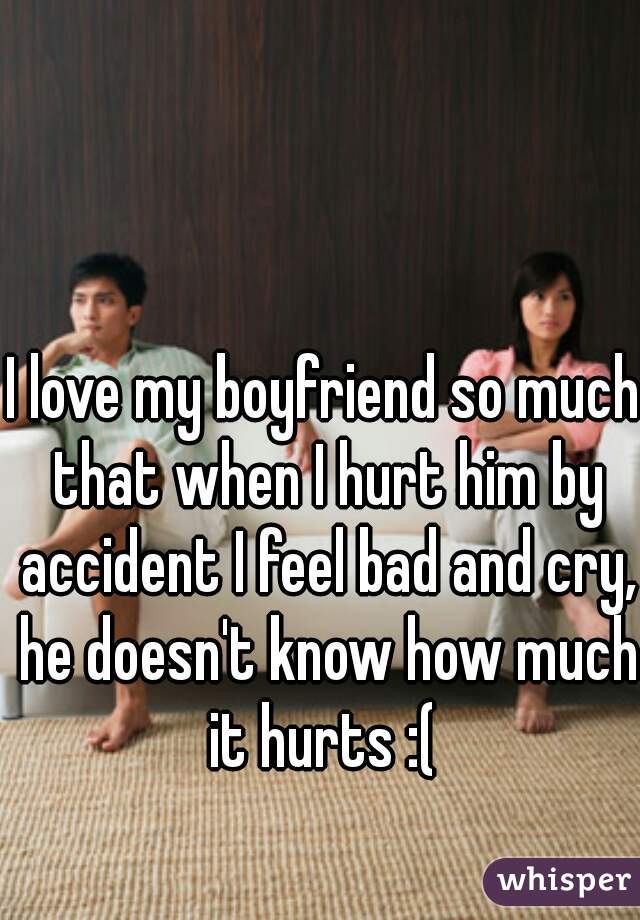 I love my boyfriend so much that when I hurt him by accident I feel bad and cry, he doesn't know how much it hurts :( 