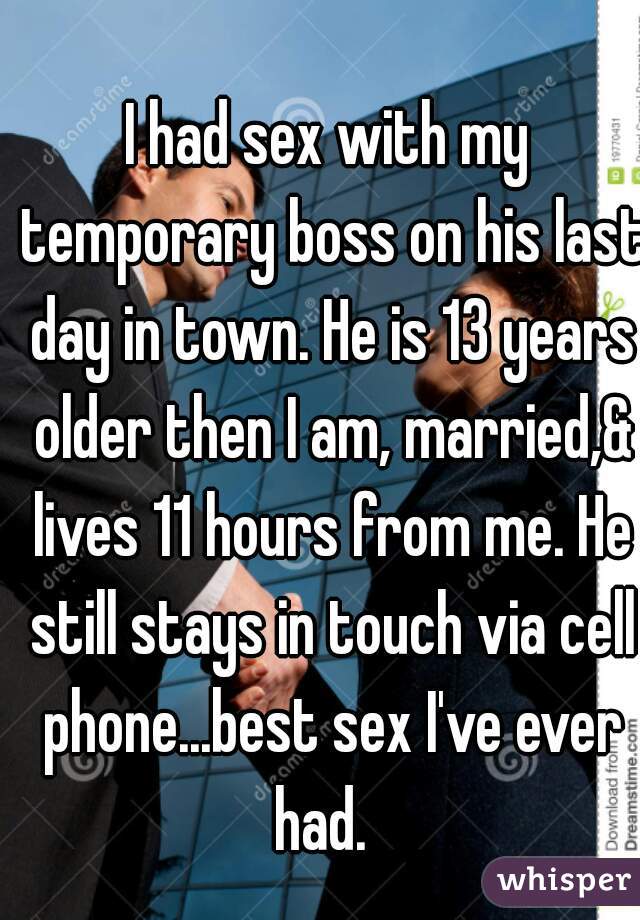 I had sex with my temporary boss on his last day in town. He is 13 years older then I am, married,& lives 11 hours from me. He still stays in touch via cell phone...best sex I've ever had.  