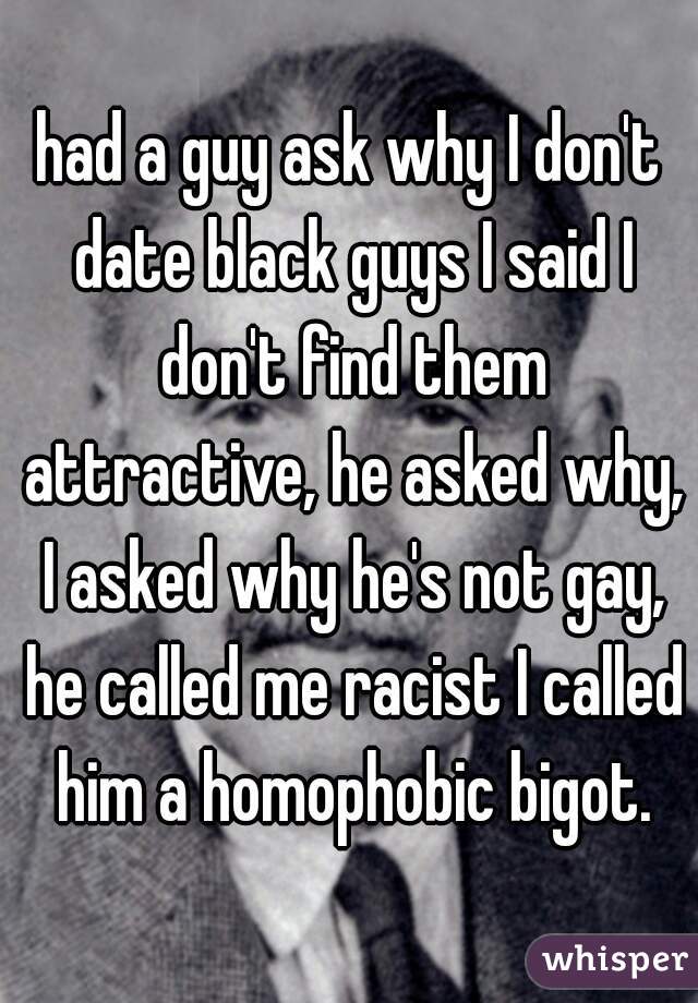 had a guy ask why I don't date black guys I said I don't find them attractive, he asked why, I asked why he's not gay, he called me racist I called him a homophobic bigot.