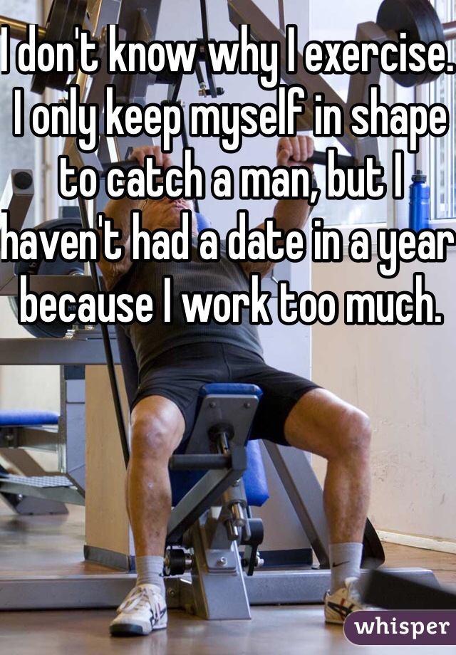 I don't know why I exercise. I only keep myself in shape to catch a man, but I haven't had a date in a year because I work too much. 