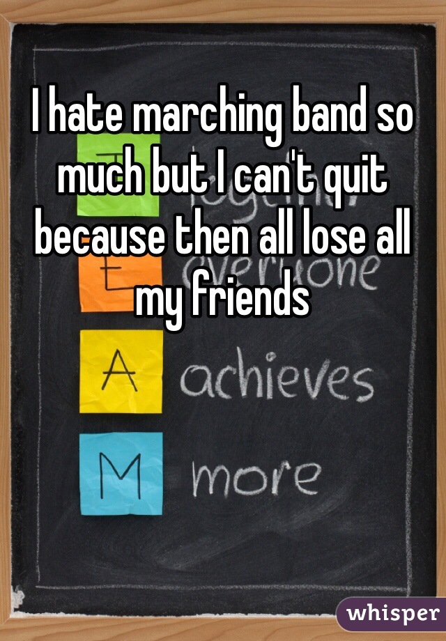 I hate marching band so much but I can't quit because then all lose all my friends 