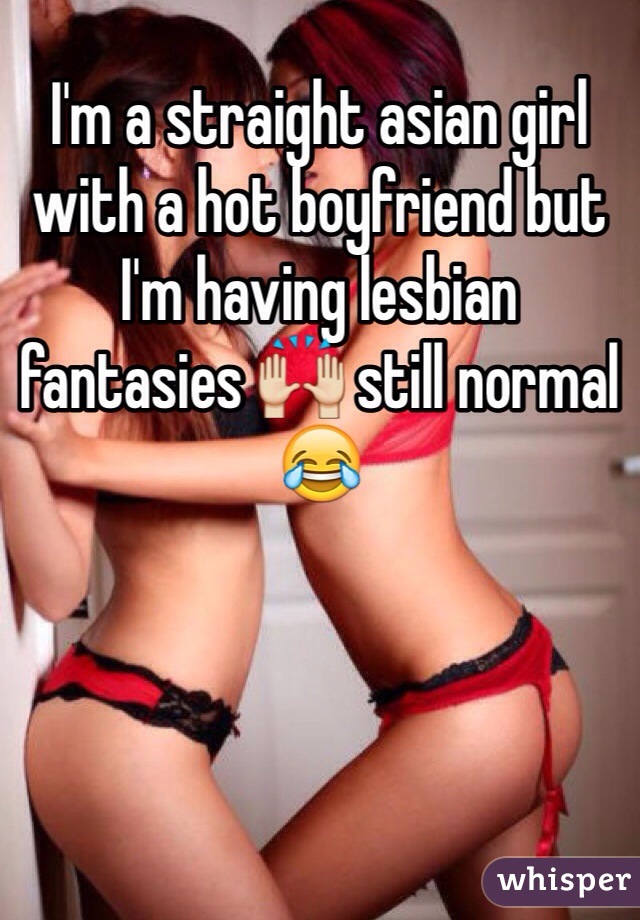 I'm a straight asian girl with a hot boyfriend but I'm having lesbian fantasies 🙌 still normal 😂