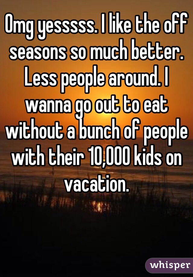 Omg yesssss. I like the off seasons so much better. Less people around. I wanna go out to eat without a bunch of people with their 10,000 kids on vacation. 