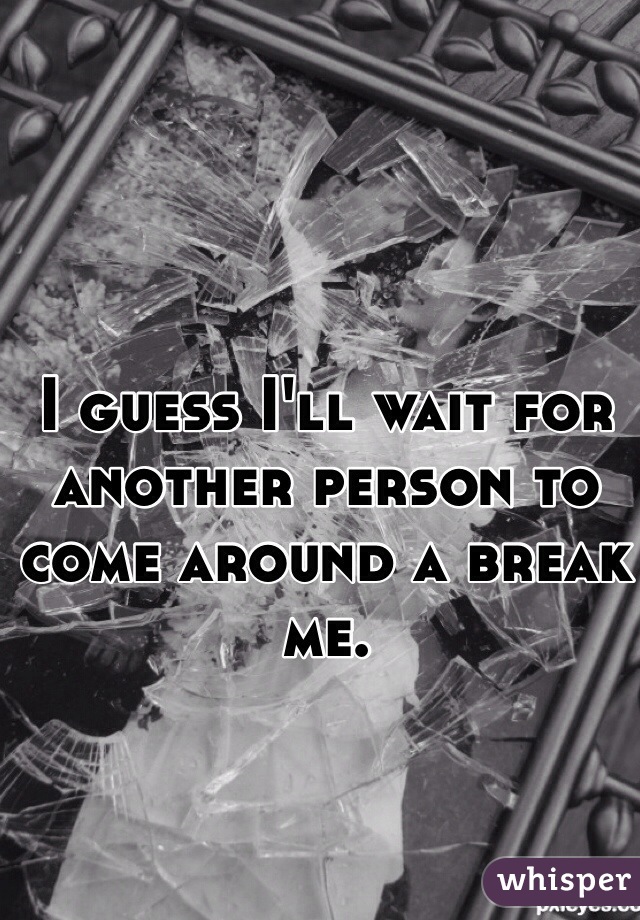 I guess I'll wait for another person to come around a break me.
