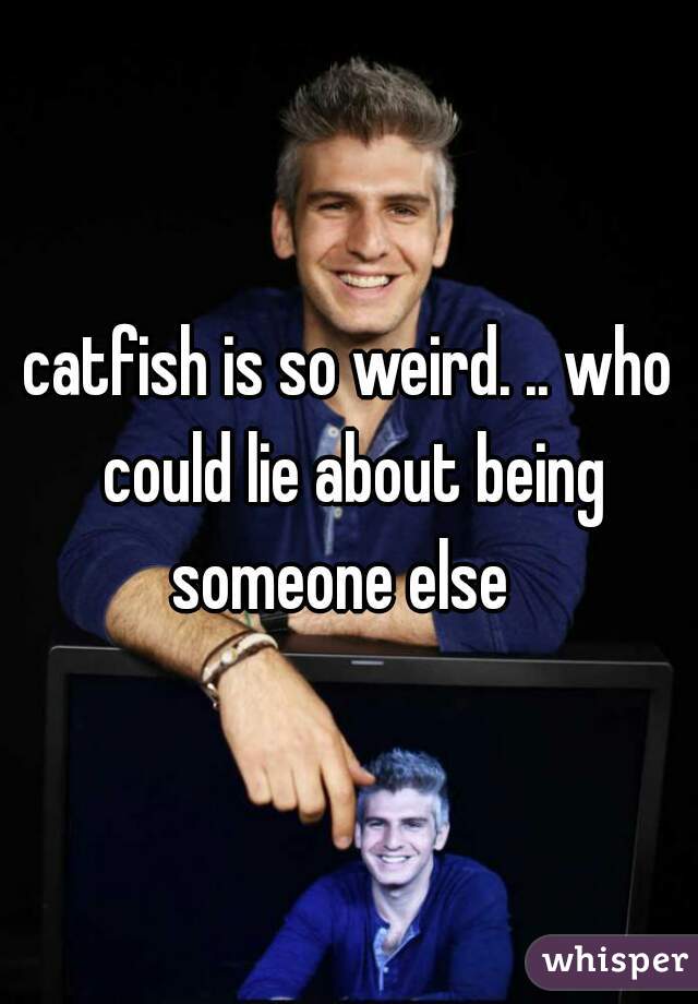 catfish is so weird. .. who could lie about being someone else  