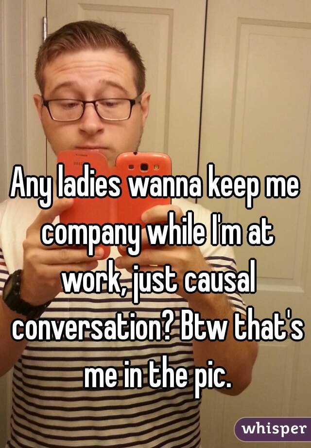 Any ladies wanna keep me company while I'm at work, just causal conversation? Btw that's me in the pic.