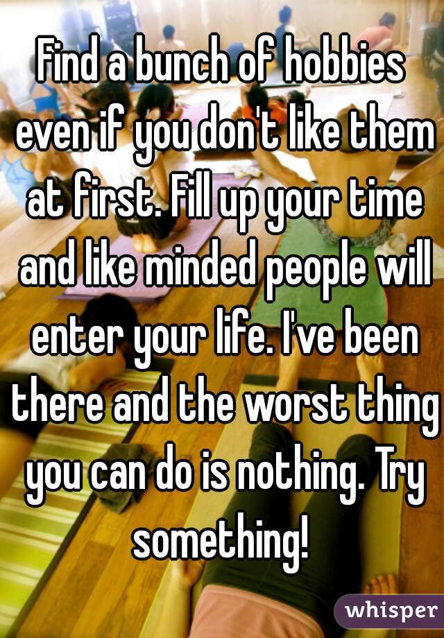 Find a bunch of hobbies even if you don't like them at first. Fill up your time and like minded people will enter your life. I've been there and the worst thing you can do is nothing. Try something! 