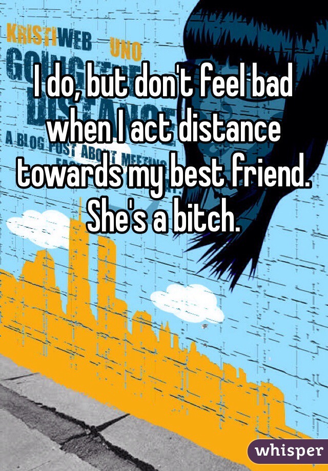 I do, but don't feel bad when I act distance towards my best friend. She's a bitch.