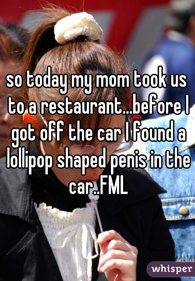 so today my mom took us to a restaurant...before I got off the car I found a lollipop shaped penis in the car..FML