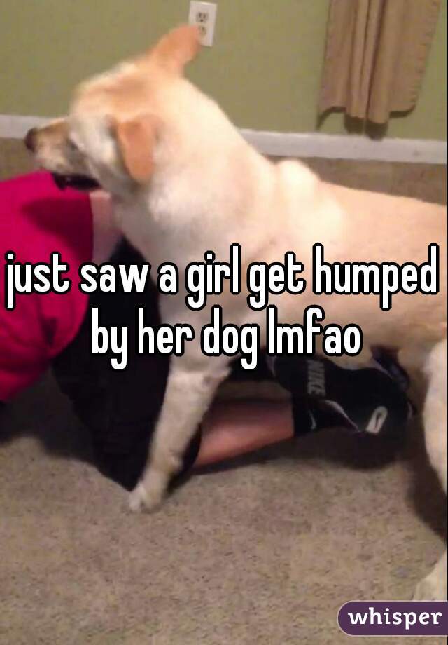 just saw a girl get humped by her dog lmfao