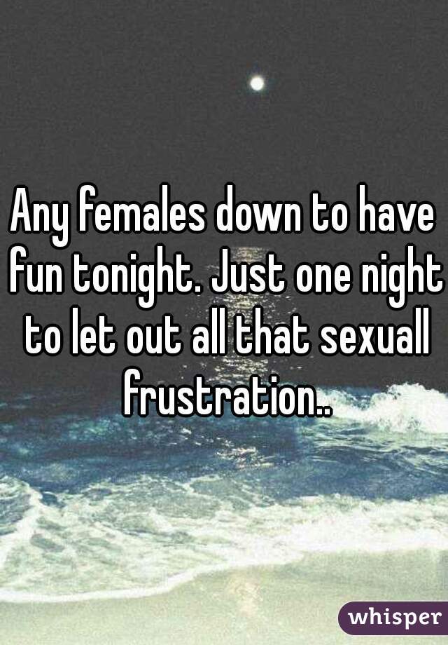 Any females down to have fun tonight. Just one night to let out all that sexuall frustration..